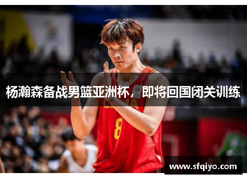 杨瀚森备战男篮亚洲杯，即将回国闭关训练